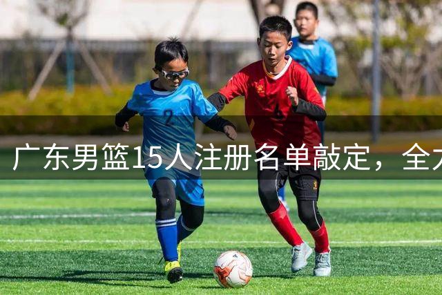 广东男篮15人注册名单敲定，全力备战新赛季